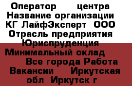 Оператор Call-центра › Название организации ­ КГ ЛайфЭксперт, ООО › Отрасль предприятия ­ Юриспруденция › Минимальный оклад ­ 40 000 - Все города Работа » Вакансии   . Иркутская обл.,Иркутск г.